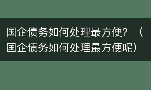 国企债务如何处理最方便？（国企债务如何处理最方便呢）