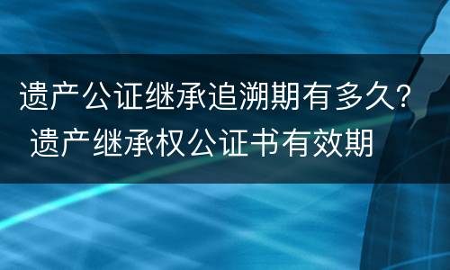 遗产公证继承追溯期有多久？ 遗产继承权公证书有效期