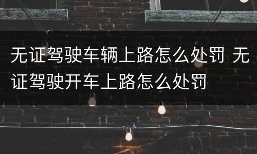 无证驾驶车辆上路怎么处罚 无证驾驶开车上路怎么处罚