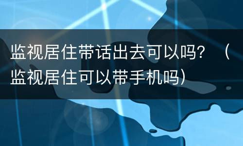 监视居住带话出去可以吗？（监视居住可以带手机吗）