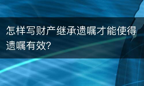 怎样写财产继承遗嘱才能使得遗嘱有效？