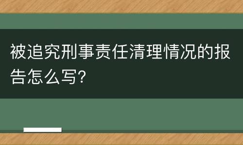 被追究刑事责任清理情况的报告怎么写？