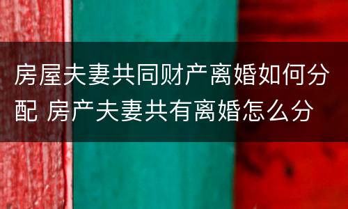 房屋夫妻共同财产离婚如何分配 房产夫妻共有离婚怎么分