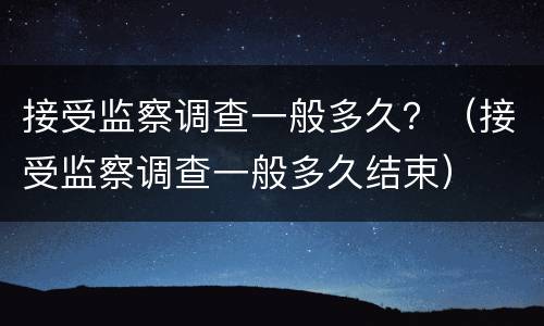 接受监察调查一般多久？（接受监察调查一般多久结束）
