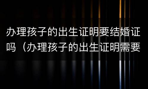 办理孩子的出生证明要结婚证吗（办理孩子的出生证明需要结婚证吗）
