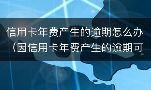 信用卡年费产生的逾期怎么办（因信用卡年费产生的逾期可以消除吗）