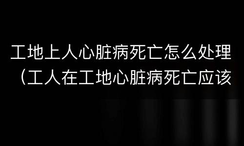 工地上人心脏病死亡怎么处理（工人在工地心脏病死亡应该赔钱吗）