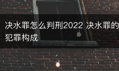 决水罪怎么判刑2022 决水罪的犯罪构成