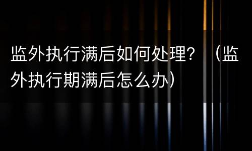 监外执行满后如何处理？（监外执行期满后怎么办）