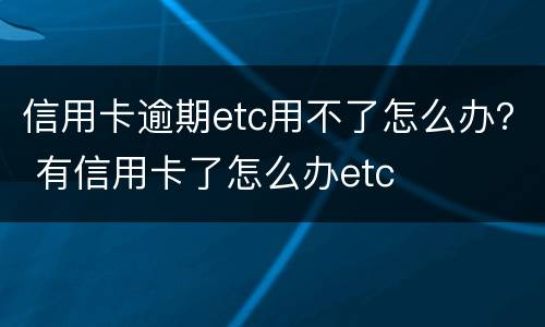 信用卡逾期etc用不了怎么办？ 有信用卡了怎么办etc