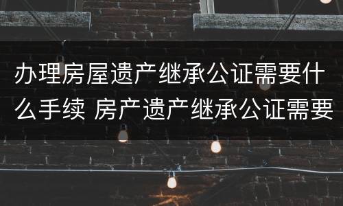 办理房屋遗产继承公证需要什么手续 房产遗产继承公证需要什么手续