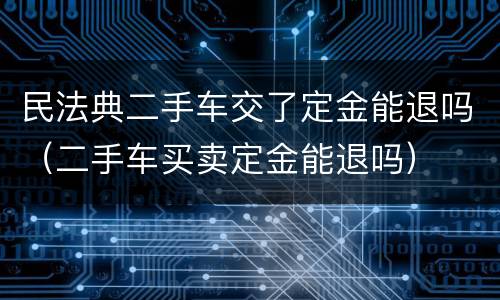 民法典二手车交了定金能退吗（二手车买卖定金能退吗）