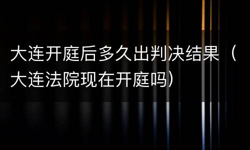 大连开庭后多久出判决结果（大连法院现在开庭吗）