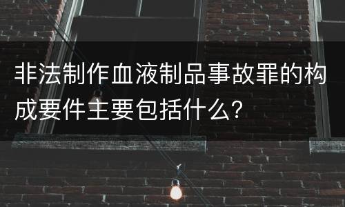 非法制作血液制品事故罪的构成要件主要包括什么？