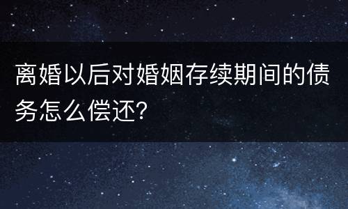 离婚以后对婚姻存续期间的债务怎么偿还？