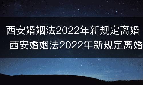 西安婚姻法2022年新规定离婚 西安婚姻法2022年新规定离婚房产分割