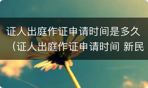 证人出庭作证申请时间是多久（证人出庭作证申请时间 新民诉法）
