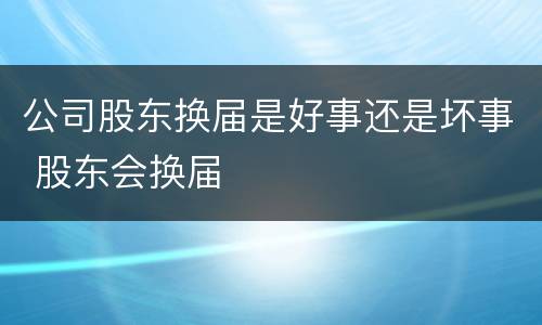 公司股东换届是好事还是坏事 股东会换届
