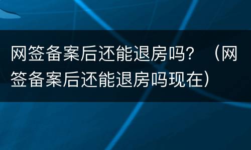 网签备案后还能退房吗？（网签备案后还能退房吗现在）