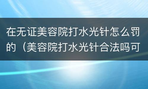 在无证美容院打水光针怎么罚的（美容院打水光针合法吗可以举报吗）