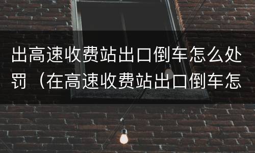 出高速收费站出口倒车怎么处罚（在高速收费站出口倒车怎么处罚）