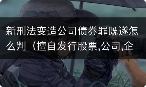 新刑法变造公司债券罪既遂怎么判（擅自发行股票,公司,企业债券罪司法解释）