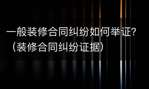 一般装修合同纠纷如何举证？（装修合同纠纷证据）