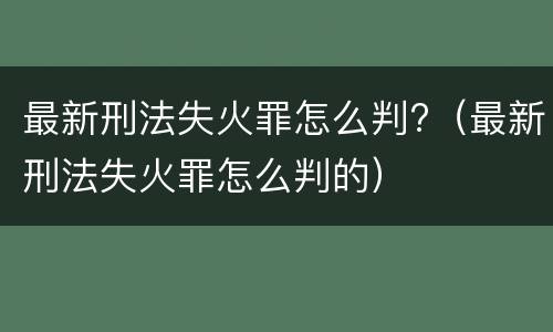 最新刑法失火罪怎么判?（最新刑法失火罪怎么判的）