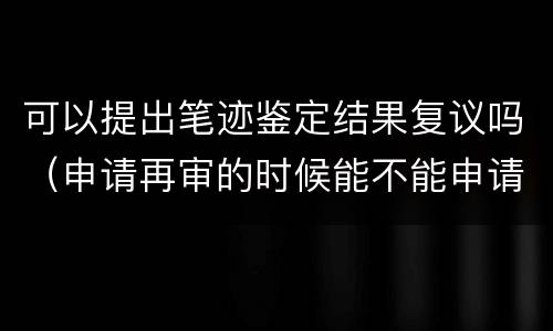 可以提出笔迹鉴定结果复议吗（申请再审的时候能不能申请笔迹鉴定）