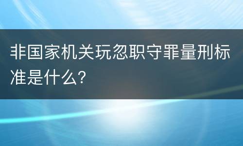 非国家机关玩忽职守罪量刑标准是什么？