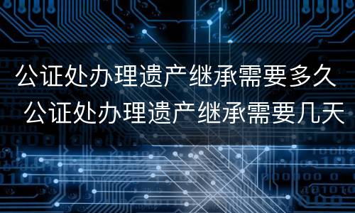 公证处办理遗产继承需要多久 公证处办理遗产继承需要几天