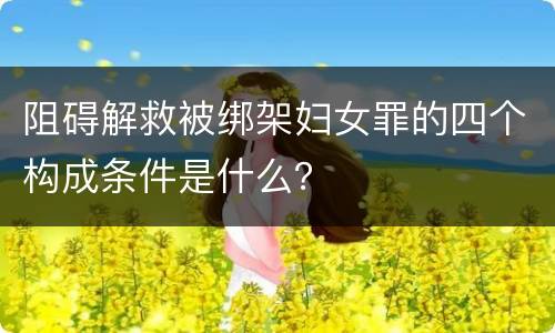 阻碍解救被绑架妇女罪的四个构成条件是什么？