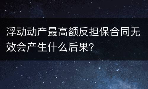 浮动动产最高额反担保合同无效会产生什么后果？