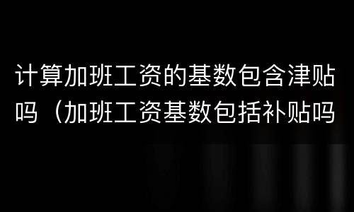 计算加班工资的基数包含津贴吗（加班工资基数包括补贴吗）