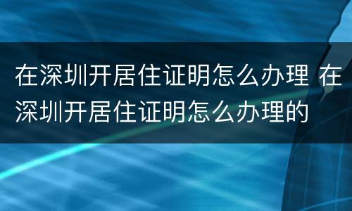 在深圳开居住证明怎么办理 在深圳开居住证明怎么办理的