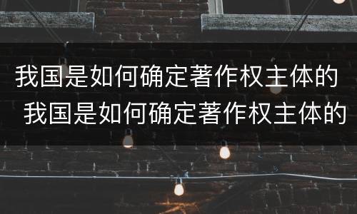 我国是如何确定著作权主体的 我国是如何确定著作权主体的呢