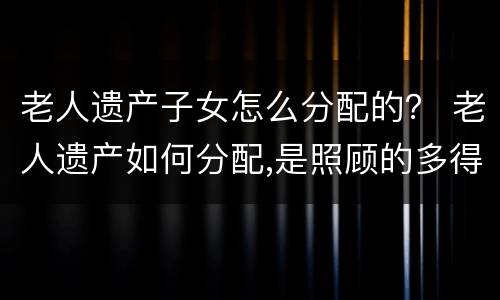 老人遗产子女怎么分配的？ 老人遗产如何分配,是照顾的多得到的多吗