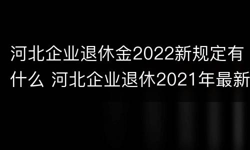 河北企业退休金2022新规定有什么 河北企业退休2021年最新消息