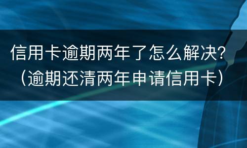 信用卡逾期两年了怎么解决？（逾期还清两年申请信用卡）
