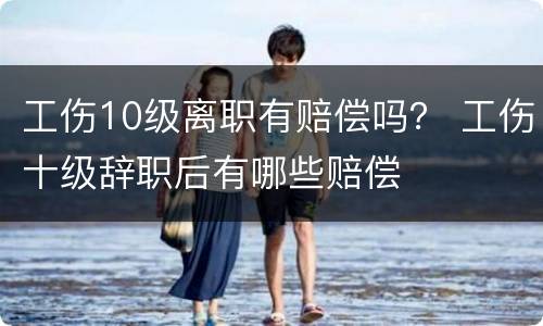 工伤10级离职有赔偿吗？ 工伤十级辞职后有哪些赔偿