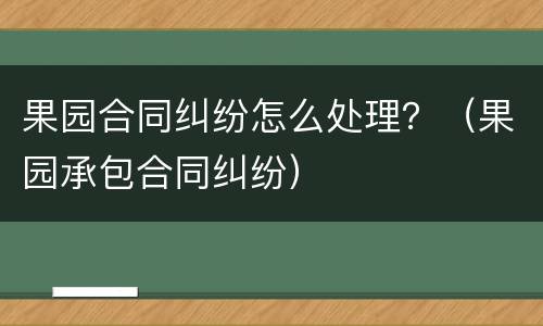 果园合同纠纷怎么处理？（果园承包合同纠纷）