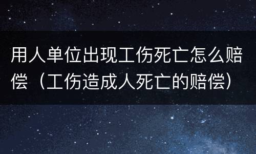 用人单位出现工伤死亡怎么赔偿（工伤造成人死亡的赔偿）