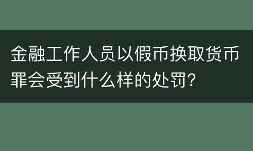 金融工作人员以假币换取货币罪会受到什么样的处罚？