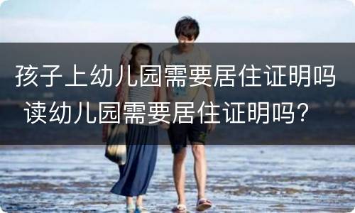 孩子上幼儿园需要居住证明吗 读幼儿园需要居住证明吗?
