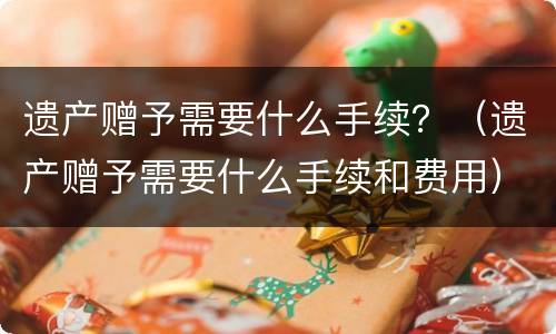 遗产赠予需要什么手续？（遗产赠予需要什么手续和费用）