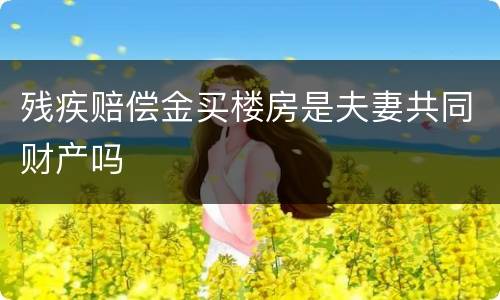 残疾赔偿金买楼房是夫妻共同财产吗