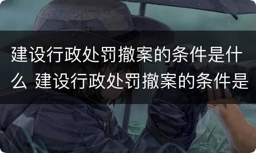 建设行政处罚撤案的条件是什么 建设行政处罚撤案的条件是什么意思