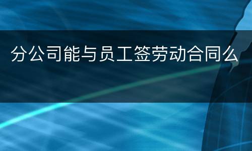 分公司能与员工签劳动合同么