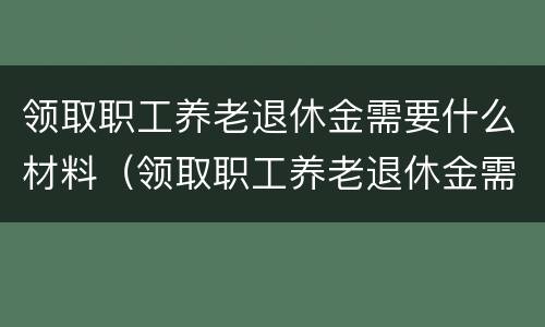 领取职工养老退休金需要什么材料（领取职工养老退休金需要什么材料呢）