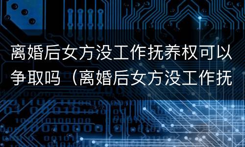 离婚后女方没工作抚养权可以争取吗（离婚后女方没工作抚养权可以争取吗怎么办）